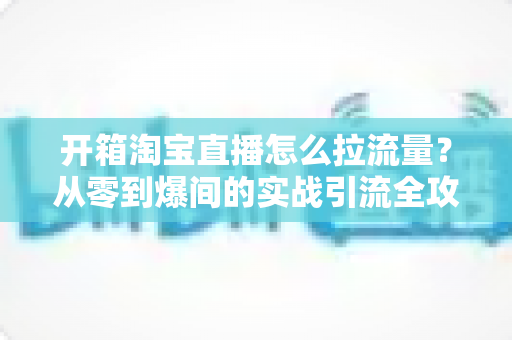 开箱淘宝直播怎么拉流量?从零到爆间的实战引流全攻略 开箱淘宝直播怎么拉流量?从零到爆间的实战引流全攻略