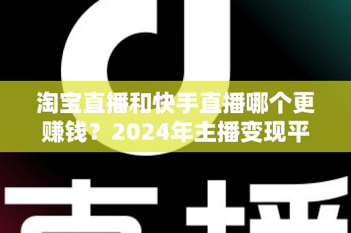 淘宝直播和快手直播哪个更赚钱?2024年主播变现平台深度对比全解析 淘宝直播和快手直播哪个更赚钱?2024年主播变现平台深度对比全解析