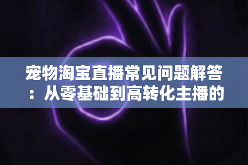 宠物淘宝直播常见问题解答：从零基础到高转化主播的完整实战指南