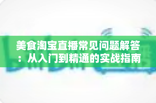 美食淘宝直播常见问题解答：从入门到精通的实战指南，助你轻松玩转美食直播带货