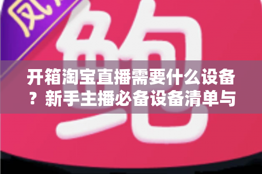 开箱淘宝直播需要什么设备?新手主播必备设备清单与选购全攻略 开箱淘宝直播需要什么设备?新手主播必备设备清单与选购全攻略