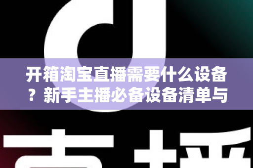 开箱淘宝直播需要什么设备?新手主播必备设备清单与选购全攻略 开箱淘宝直播需要什么设备?新手主播必备设备清单与选购全攻略