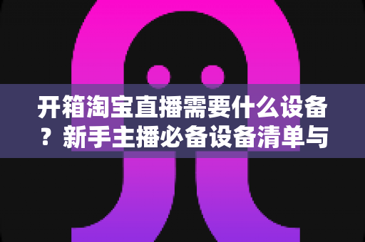 开箱淘宝直播需要什么设备？新手主播必备设备清单与选购全攻略