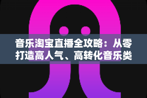 音乐淘宝直播全攻略:从零打造高人气、高转化音乐类直播间的实战指南 音乐淘宝直播全攻略:从零打造高人气、高转化音乐类直播间的实战指南