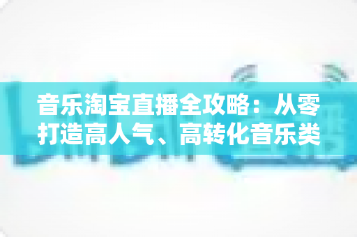 音乐淘宝直播全攻略:从零打造高人气、高转化音乐类直播间的实战指南 音乐淘宝直播全攻略:从零打造高人气、高转化音乐类直播间的实战指南