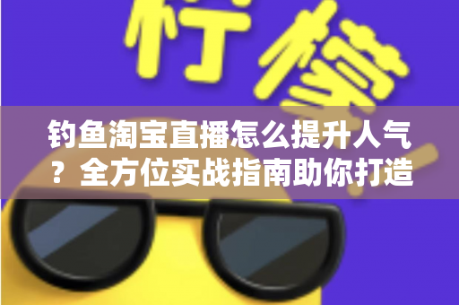 钓鱼淘宝直播怎么提升人气?全方位实战指南助你打造高热度渔具直播间 钓鱼淘宝直播怎么提升人气?全方位实战指南助你打造高热度渔具直播间