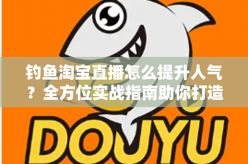 钓鱼淘宝直播怎么提升人气?全方位实战指南助你打造高热度渔具直播间 钓鱼淘宝直播怎么提升人气?全方位实战指南助你打造高热度渔具直播间