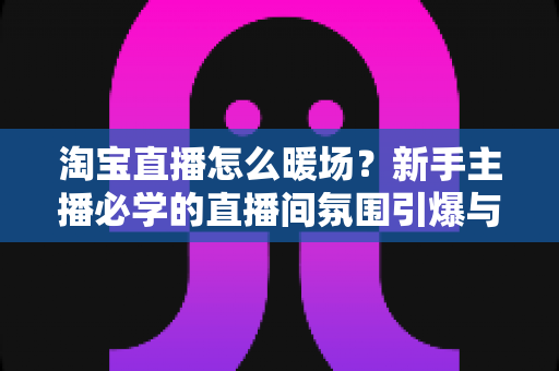 淘宝直播怎么暖场？新手主播必学的直播间氛围引爆与人气提升实战指南