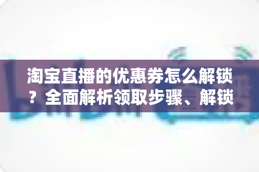 淘宝直播的优惠券怎么解锁？全面解析领取步骤、解锁条件与实用技巧