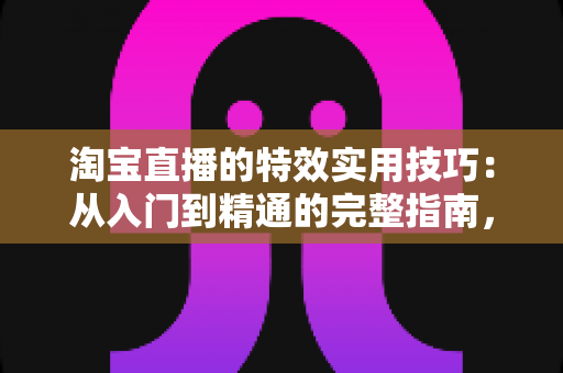 淘宝直播的特效实用技巧：从入门到精通的完整指南，助你打造高转化直播间