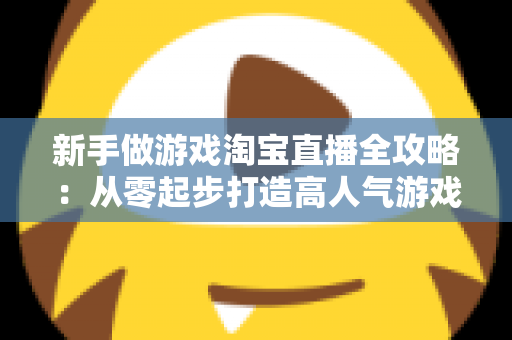 新手做游戏淘宝直播全攻略:从零起步打造高人气游戏直播间的实战指南 新手做游戏淘宝直播全攻略:从零起步打造高人气游戏直播间的实战指南