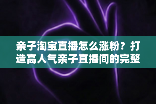 亲子淘宝直播怎么涨粉?打造高人气亲子直播间的完整实战指南 亲子淘宝直播怎么涨粉?打造高人气亲子直播间的完整实战指南