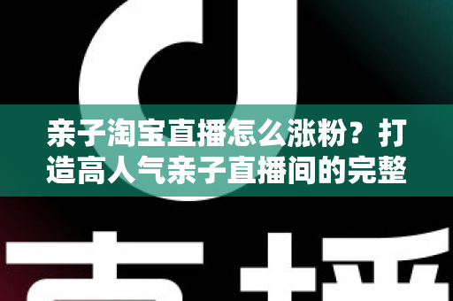 亲子淘宝直播怎么涨粉?打造高人气亲子直播间的完整实战指南 亲子淘宝直播怎么涨粉?打造高人气亲子直播间的完整实战指南