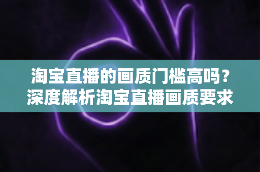 淘宝直播的画质门槛高吗?深度解析淘宝直播画质要求、设备门槛与实用提升方案 淘宝直播的画质门槛高吗?深度解析淘宝直播画质要求、设备门槛与实用提升方案