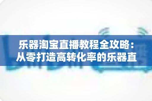 乐器淘宝直播教程全攻略:从零打造高转化率的乐器直播间实战指南 乐器淘宝直播教程全攻略:从零打造高转化率的乐器直播间实战指南