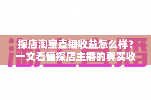 探店淘宝直播收益怎么样?一文看懂探店主播的真实收入与赚钱潜力 探店淘宝直播收益怎么样?一文看懂探店主播的真实收入与赚钱潜力