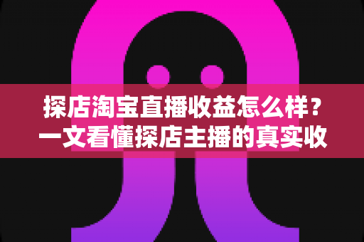 探店淘宝直播收益怎么样？一文看懂探店主播的真实收入与赚钱潜力