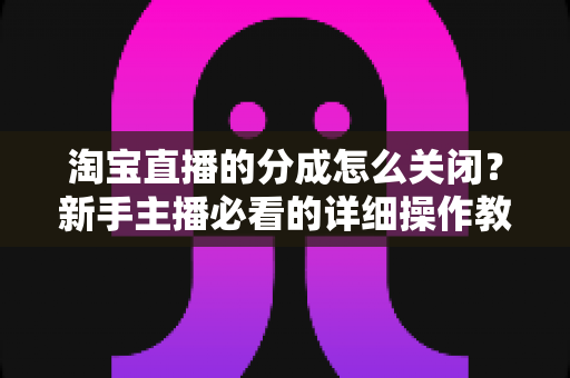淘宝直播的分成怎么关闭？新手主播必看的详细操作教程与避坑指南