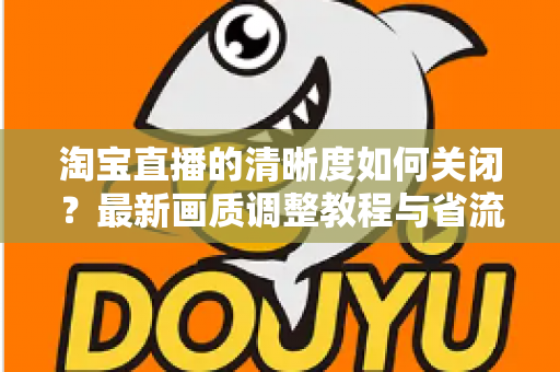 淘宝直播的清晰度如何关闭?最新画质调整教程与省流量实用指南全解析 淘宝直播的清晰度如何关闭?最新画质调整教程与省流量实用指南全解析