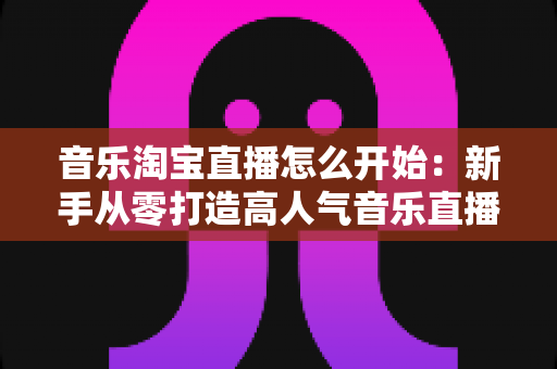 音乐淘宝直播怎么开始：新手从零打造高人气音乐直播间的完整实战指南