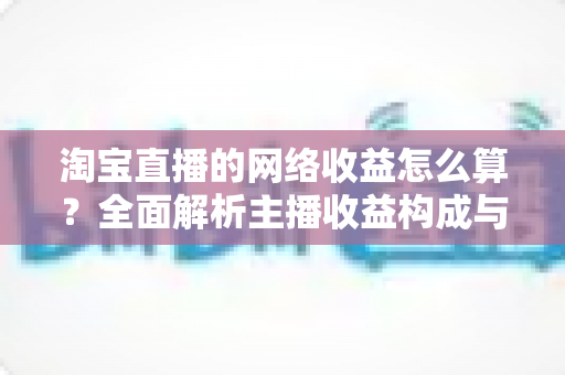 淘宝直播的网络收益怎么算?全面解析主播收益构成与计算方法 淘宝直播的网络收益怎么算?全面解析主播收益构成与计算方法