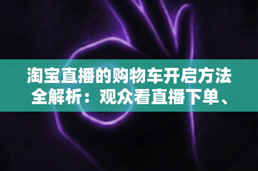 淘宝直播的购物车开启方法全解析:观众看直播下单、主播挂车带货一步到位 淘宝直播的购物车开启方法全解析:观众看直播下单、主播挂车带货一步到位