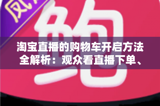 淘宝直播的购物车开启方法全解析：观众看直播下单、主播挂车带货一步到位