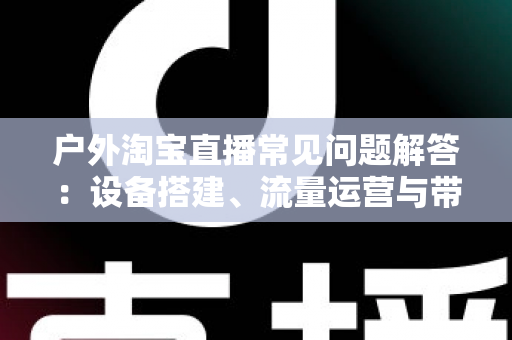 户外淘宝直播常见问题解答:设备搭建、流量运营与带货变现一站式全攻略 户外淘宝直播常见问题解答:设备搭建、流量运营与带货变现一站式全攻略