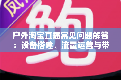 户外淘宝直播常见问题解答:设备搭建、流量运营与带货变现一站式全攻略 户外淘宝直播常见问题解答:设备搭建、流量运营与带货变现一站式全攻略