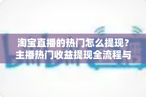 淘宝直播的热门怎么提现？主播热门收益提现全流程与实用技巧一文详解