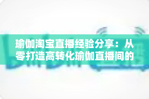 瑜伽淘宝直播经验分享：从零打造高转化瑜伽直播间的实战运营指南