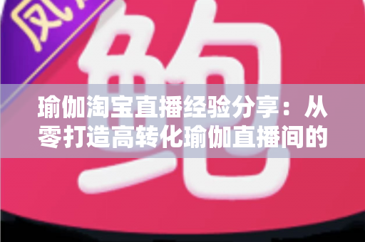 瑜伽淘宝直播经验分享：从零打造高转化瑜伽直播间的实战运营指南
