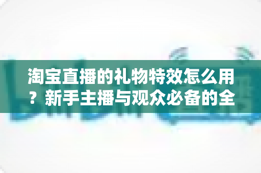 淘宝直播的礼物特效怎么用?新手主播与观众必备的全流程使用指南 淘宝直播的礼物特效怎么用?新手主播与观众必备的全流程使用指南