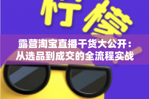 露营淘宝直播干货大公开:从选品到成交的全流程实战指南,助你打造高转化露营直播间 露营淘宝直播干货大公开:从选品到成交的全流程实战指南,助你打造高转化露营直播间