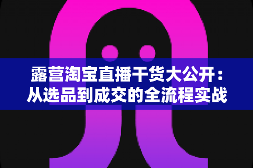 露营淘宝直播干货大公开：从选品到成交的全流程实战指南，助你打造高转化露营直播间