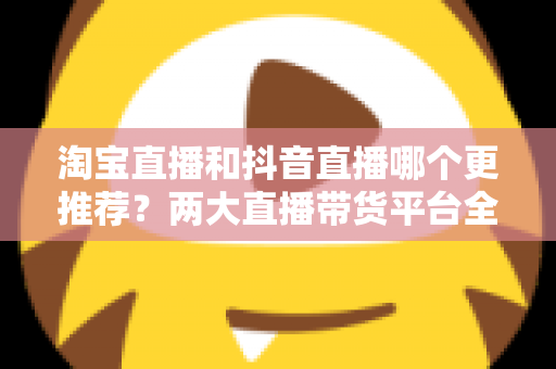 淘宝直播和抖音直播哪个更推荐?两大直播带货平台全方位对比指南 淘宝直播和抖音直播哪个更推荐?两大直播带货平台全方位对比指南