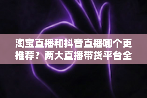淘宝直播和抖音直播哪个更推荐?两大直播带货平台全方位对比指南 淘宝直播和抖音直播哪个更推荐?两大直播带货平台全方位对比指南
