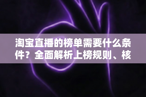 淘宝直播的榜单需要什么条件？全面解析上榜规则、核心数据与实操提升指南