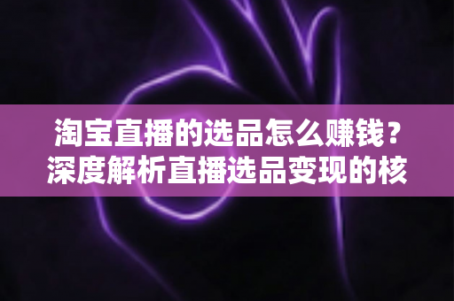 淘宝直播的选品怎么赚钱?深度解析直播选品变现的核心逻辑与实战策略 淘宝直播的选品怎么赚钱?深度解析直播选品变现的核心逻辑与实战策略