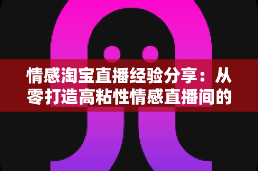 情感淘宝直播经验分享:从零打造高粘性情感直播间的实战全攻略 情感淘宝直播经验分享:从零打造高粘性情感直播间的实战全攻略