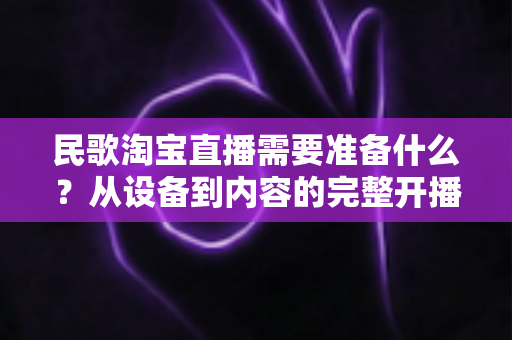 民歌淘宝直播需要准备什么?从设备到内容的完整开播筹备指南 民歌淘宝直播需要准备什么?从设备到内容的完整开播筹备指南