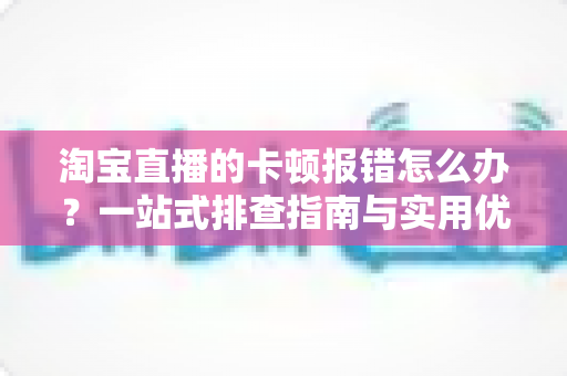 淘宝直播的卡顿报错怎么办?一站式排查指南与实用优化技巧大全 淘宝直播的卡顿报错怎么办?一站式排查指南与实用优化技巧大全