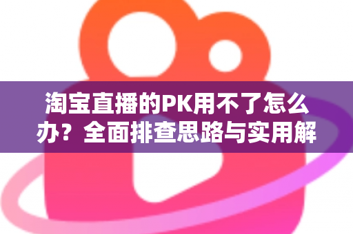 淘宝直播的PK用不了怎么办?全面排查思路与实用解决方案一站式指南 淘宝直播的PK用不了怎么办?全面排查思路与实用解决方案一站式指南