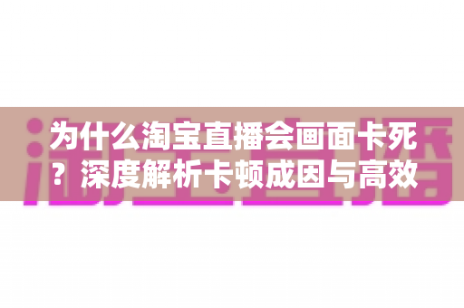 为什么淘宝直播会画面卡死?深度解析卡顿成因与高效解决全攻略 为什么淘宝直播会画面卡死?深度解析卡顿成因与高效解决全攻略