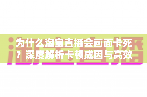 为什么淘宝直播会画面卡死?深度解析卡顿成因与高效解决全攻略 为什么淘宝直播会画面卡死?深度解析卡顿成因与高效解决全攻略