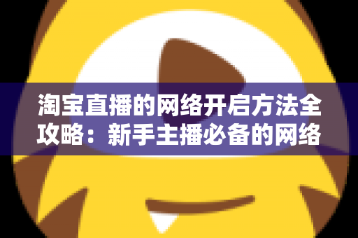 淘宝直播的网络开启方法全攻略：新手主播必备的网络配置与开通指南，助你快速开启顺畅直播之旅
