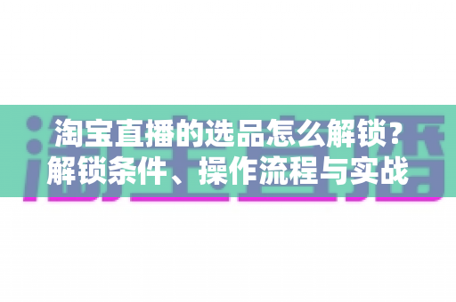 淘宝直播的选品怎么解锁?解锁条件、操作流程与实战选品方法全解析 淘宝直播的选品怎么解锁?解锁条件、操作流程与实战选品方法全解析