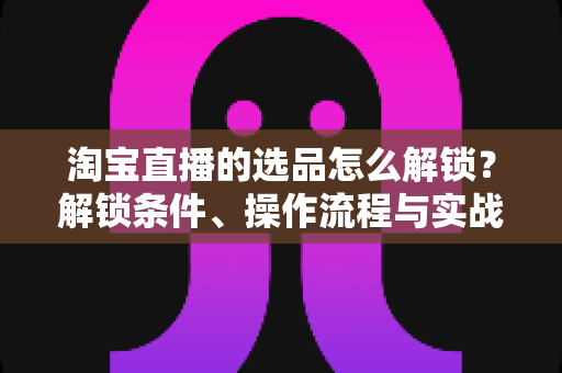 淘宝直播的选品怎么解锁？解锁条件、操作流程与实战选品方法全解析