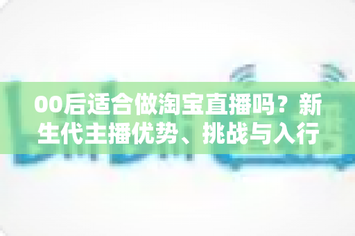 00后适合做淘宝直播吗?新生代主播优势、挑战与入行全指南 00后适合做淘宝直播吗?新生代主播优势、挑战与入行全指南