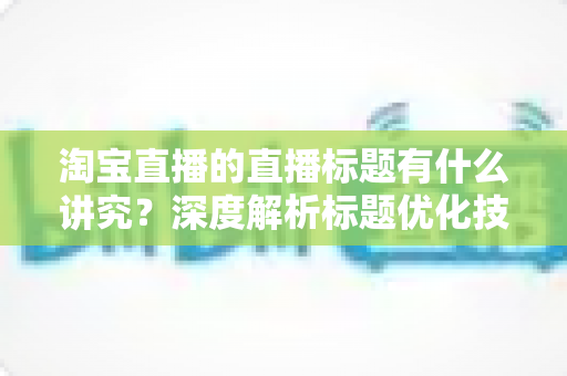 淘宝直播的直播标题有什么讲究?深度解析标题优化技巧与引流秘诀 淘宝直播的直播标题有什么讲究?深度解析标题优化技巧与引流秘诀